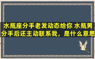 水瓶座分手老发动态给你 水瓶男分手后还主动联系我，是什么意思